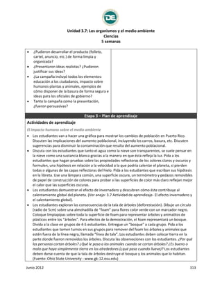 Unidad 3.7: Los organismos y el medio ambiente
Ciencias
5 semanas
Junio 2012 313
 ¿Pudieron desarrollar el producto (folleto,
cartel, anuncio, etc.) de forma limpia y
organizada?
 ¿Presentaron ideas realistas? ¿Pudieron
justificar sus ideas?
 ¿La campaña incluyó todos los elementos:
educación a los ciudadanos, impacto sobre
humanos plantas y animales, ejemplos de
cómo disponer de la basura de forma segura e
ideas para los oficiales de gobierno?
 Tanto la campaña como la presentación,
¿fueron persuasivas?
Etapa 3 – Plan de aprendizaje
Actividades de aprendizaje
El impacto humano sobre el medio ambiente
 Los estudiantes van a hacer una gráfica para mostrar los cambios de población en Puerto Rico.
Discuten las implicaciones del aumento poblacional, incluyendo los carros, basura, etc. Discuten
sugerencias para disminuir la contaminación que resulta del aumento poblacional.
 Discuta con los estudiantes que tanto el agua como la nieve son transparentes, se suele pensar en
la nieve como una sustancia blanca gracias a la manera en que ésta refleja la luz. Pida a los
estudiantes que hagan pruebas sobre las propiedades reflectoras de los colores claros y oscuros y
formulen, una hipótesis en relación a la velocidad a la que podría calentar el planeta, si pierden
todas o algunas de las capas reflectoras del hielo. Pida a los estudiantes que escriban sus hipótesis
en la libreta. Use una lámpara común, una superficie oscura, un termómetro y pedazos removibles
de papel de construcción de colores para probar si las superficies de color más claro reflejan mejor
el calor que las superficies oscuras.
 Los estudiantes demuestran el efecto de invernadero y descubren cómo éste contribuye al
calentamiento global del planeta. (Ver anejo: 3.7 Actividad de aprendizaje- El efecto invernadero y
el calentamiento global).
 Los estudiantes exploran las consecuencias de la tala de árboles (deforestación). Dibuje un círculo
(radio de 5cm) sobre una almohadilla de “foam” para flores color verde con un marcador negro.
Coloque limpiapipas sobre toda la superficie de foam para representar árboles y animalitos de
plásticos entre los “árboles”. Para efectos de la demostración, el foam representará un bosque.
Divida a la clase en grupos de 4-5 estudiantes. Entregue un “bosque” a cada grupo. Pida a los
estudiantes que tomen turnos en sus grupos para remover del foam los árboles y animales que
estén fuera de la línea negra, llamada “línea de tala”. Los estudiantes deben colocar tierra en la
parte donde fueron removidos los árboles. Discuta las observaciones con los estudiantes. ¿Por qué
las personas cortan árboles? ¿Qué le pasa a los animales cuando se cortan árboles? ¿Es bueno o
malo que haya simplemente tierra en los alrededores (¿qué pasa cuando llueve)? Los estudiantes
deben darse cuenta de que la tala de árboles destruye el bosque y los animales que lo habitan.
(Fuente: Ohio State University - www.gk-12.osu.edu)
 