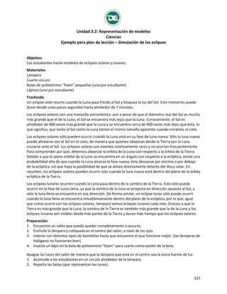 Unidad 3.2: Representación de modelos
Ciencias
Ejemplo para plan de lección – Simulación de los eclipses
337
Simulación de los eclipses
Objetivo:
Los estudiantes harán modelos de eclipses solares y lunares.
Materiales:
Lámpara
Cuarto oscuro
Bolas de poliestireno “foam” pequeñas (una por estudiante)
Lápices (uno por estudiante)
Trasfondo:
Un eclipse solar ocurre cuando la Luna pasa frente al Sol y bloquea la luz del Sol. Este momento puede
durar desde unos pocos segundos hasta alrededor de 7 minutos.
Los eclipses solares son una maravilla astronómica: aun a pesar de que el diámetro real del Sol es mucho
más grande que el de la Luna, el Sol se encuentra más lejos que la Luna. Curiosamente, el Sol es
alrededor de 400 veces más grande que la Luna y se encuentra cerca de 400 veces más lejos que ésta, lo
que significa, que tanto el Sol como la Luna tienen el mismo tamaño aparente cuando miramos al cielo.
Los eclipses solares sólo pueden ocurrir cuando la Luna está en su fase de luna nueva. Sólo la luna nueva
puede alinearse con el Sol en el cielo, de manera que quienes observan desde la Tierra ven la Luna
cruzarse ante el Sol. Los eclipses solares son eventos relativamente raros y no ocurren frecuentemente.
Para comprender por qué, debemos observar la órbita de la Luna con respecto a la órbita de la Tierra.
Debido a que el plano orbital de la Luna se encuentra en un ángulo con respecto a la eclíptica, existe una
probabilidad alta de que cuando la Luna alcanza la fase nueva, ésta descanse por encima o por debajo
de la eclíptica, sin que haya la posibilidad de que se alinee directamente delante del disco solar. En
resumen, los eclipses solares pueden ocurrir sólo cuando la luna nueva está dentro del plano de la órbita
eclíptica de la Tierra.
Los eclipses lunares ocurren cuando la Luna pasa dentro de la sombra de la Tierra. Esto sólo puede
ocurrir en la fase de Luna Llena, ya que la sombra de la luna se proyecta en dirección opuesta al Sol, y
sólo la luna llena se encuentra en esa dirección. De forma similar, un eclipse lunar sólo puede ocurrir
cuando la luna llena se encuentra simultáneamente dentro del plano de la eclíptica, por lo que, igual
que como ocurre con los eclipses solares, tampoco vemos eclipses lunares cada mes. Gracias a que la
Tierra es más grande que la Luna, la sombra de la Tierra es también más grande que la de la Luna y los
eclipses lunares son visibles desde más partes de la Tierra y duran más tiempo que los eclipses solares.
Preparación:
1. Encuentre un salón que pueda quedar completamente a oscuras.
2. Enchufe la lámpara y colóquela en el centro del salón, a nivel de los ojos.
3. Intente con distintos tipos de bombillas hasta que encuentre el que funcione mejor. (las lámparas de
halógeno no funcionan bien)
4. Inserte un lápiz en la bola de poliestireno “foam” para usarlo como sostén de la bola.
Apague las luces del salón de manera que la lámpara que está en el centro sea la única fuente de luz.
1. Acomode a los estudiantes en un círculo alrededor de la lámpara.
2. Reparta las bolas (que representan las lunas).
 