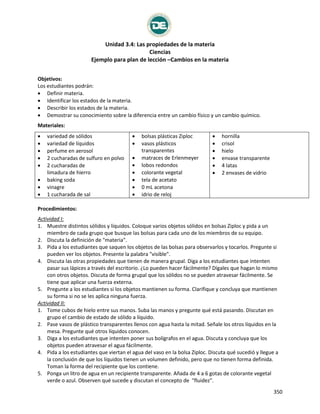 Unidad 3.4: Las propiedades de la materia
Ciencias
Ejemplo para plan de lección –Cambios en la materia
350
Estados de la materia
Objetivos:
Los estudiantes podrán:
 Definir materia.
 Identificar los estados de la materia.
 Describir los estados de la materia.
 Demostrar su conocimiento sobre la diferencia entre un cambio físico y un cambio químico.
Materiales:
 variedad de sólidos
 variedad de líquidos
 perfume en aerosol
 2 cucharadas de sulfuro en polvo
 2 cucharadas de
limadura de hierro
 baking soda
 vinagre
 1 cucharada de sal
 bolsas plásticas Ziploc
 vasos plásticos
transparentes
 matraces de Erlenmeyer
 lobos redondos
 colorante vegetal
 tela de acetato
 0 mL acetona
 idrio de reloj
 hornilla
 crisol
 hielo
 envase transparente
 4 latas
 2 envases de vidrio
Procedimientos:
Actividad I:
1. Muestre distintos sólidos y líquidos. Coloque varios objetos sólidos en bolsas Ziploc y pida a un
miembro de cada grupo que busque las bolsas para cada uno de los miembros de su equipo.
2. Discuta la definición de "materia".
3. Pida a los estudiantes que saquen los objetos de las bolsas para observarlos y tocarlos. Pregunte si
pueden ver los objetos. Presente la palabra "visible".
4. Discuta las otras propiedades que tienen de manera grupal. Diga a los estudiantes que intenten
pasar sus lápices a través del escritorio. ¿Lo pueden hacer fácilmente? Dígales que hagan lo mismo
con otros objetos. Discuta de forma grupal que los sólidos no se pueden atravesar fácilmente. Se
tiene que aplicar una fuerza externa.
5. Pregunte a los estudiantes si los objetos mantienen su forma. Clarifique y concluya que mantienen
su forma si no se les aplica ninguna fuerza.
Actividad II:
1. Tome cubos de hielo entre sus manos. Suba las manos y pregunte qué está pasando. Discutan en
grupo el cambio de estado de sólido a líquido.
2. Pase vasos de plástico transparentes llenos con agua hasta la mitad. Señale los otros líquidos en la
mesa. Pregunte qué otros líquidos conocen.
3. Diga a los estudiantes que intenten poner sus bolígrafos en el agua. Discuta y concluya que los
objetos pueden atravesar el agua fácilmente.
4. Pida a los estudiantes que viertan el agua del vaso en la bolsa Ziploc. Discuta qué sucedió y llegue a
la conclusión de que los líquidos tienen un volumen definido, pero que no tienen forma definida.
Toman la forma del recipiente que los contiene.
5. Ponga un litro de agua en un recipiente transparente. Añada de 4 a 6 gotas de colorante vegetal
verde o azul. Observen qué sucede y discutan el concepto de "fluidez".
 