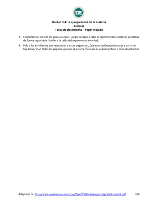 Unidad 3.4: Las propiedades de la materia
Ciencias
Tarea de desempeño – Papel mojado
Adaptado de: http://www.newhavenscience.org/NewCTStateScience/cmtgr3taskstudent.pdf 356
3. Escribirán una lista de los pasos a seguir. Luego, llevarán a cabo el experimento y anotarán sus datos
de forma organizada (similar a la tabla del experimento anterior).
4. Pida a los estudiantes que respondan a estas preguntas: ¿Qué conclusión puedes sacar a partir de
tus datos? ¿Son todos los papeles iguales? ¿La marca más cara es acaso también la más absorbente?
 