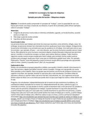 Unidad 3.5: La energía y los tipos de máquinas
Ciencias
Ejemplo para plan de lección – Máquinas simples
363
Máquinas simples
Objetivo: El estudiante podrá comprender el concepto de “trabajo”, como la capacidad de usar una
fuerza para mover una masa a través de una distancia. A partir de la actividad, podrá ofrecer ejemplos
sobre el concepto “trabajo”.
Materiales
 Imágenes de personas involucradas en distintas actividades: jugando, corriendo bicicleta, sacando
punta a un lápiz, etc.
 Palo largo o palo de escoba cortado
 Caja llena de libros pesados
Encontrando la idea
Las personas tienen que trabajar para tener las cosas que necesitan, como alimento, refugio, casas. Sin
embargo, las personas siempre han intentado encontrar ayuda para hacer estos trabajos. Antiguamente,
las personas entrenaban a sus animales para que les ayudaran en el trabajo. Una razón para esto es que
los animales—por ejemplo, el buey — son más robustos que los seres humanos y pueden ejercer mayor
fuerza. Más adelante los seres humanos inventaron objetos simples (llamados máquinas) que permiten
ejercer, transferir o transformar energía a su favor, para realizar diversos trabajos. Todos nosotros
seguimos usando nuestra propia energía para hacer trabajo, pero también hemos usado nuestros
cerebros para conseguir ayuda para hacer cosas que no hubiéramos podido hacer solos. Por ejemplo:
Pidámosle a “Sandra” (una niña pequeña a quien la tarea le resulta difícil) que ponga esta caja pesada
sobre la mesa. ¿Sandra, lo puedes hacer? ¿No? ¿Es muy pesada?
Explorando la idea
Divida a los estudiantes en grupos pequeños y pídales, que ayuden a Sandra a decidir cómo levantar la
caja. Pero primero, dígales que deben intentar subirla si pueden. Consiga una caja grande con varios
libros pesados y otros objetos. Pida a los grupos que encuentren una forma de comparar la tarea y que
sugieran o escriban, por ejemplo, levantar la caja entre dos o más estudiantes. Considere todas las
opciones y ofrezca su opinión sobre cuál sería más fácil, más eficiente, etc. Una sugerencia sería que
Sandra saque los libros uno a uno hasta que pueda alzar la caja y que luego los vuelva a meter dentro de
la caja.
Pregunte a los estudiantes: Independientemente de la manera en que resolvimos el problema, ¿la
cantidad de trabajo realizado fue la misma? (Sí, independientemente de cómo, subimos la caja y su
contenido a la mesa). ¿La caja pesaba lo mismo cuando la levantaron dos o más personas? (Sí, pesaba lo
mismo, pero las personas compartieron el trabajo). Cuando levantaron la caja entre dos personas,
¿cuánto trabajo hizo cada uno? (1/2 cada uno). Cuando levantaron la caja entre tres personas, ¿cuánto
trabajo hizo cada uno? (1/3 cada uno).Cuando Sandra hizo todo el trabajo por sí misma, ¿cuánto trabajo
realizó? (Hizo todo el trabajo sola ). Mientras subías la caja a la mesa, ¿contra cuál fuerza trabajabas?
(Gravedad). Diga a los estudiantes que siempre hay que recordar que cuando se realiza un trabajo se usa
energía. ¿Quién usó energía al hacer el trabajo de levantar la caja? (Todos los que ayudaron tuvieron que
usar energía para hacer el trabajo). Diga a los estudiantes que el trabajo se puede definir como mover
una masa a través de una distancia. ¿Qué trabajo realizamos aquí? (Esta caja, esta masa, fue levantada
(movida) 38 pulgadas).
 