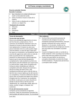 Área de contenido: Ciencias
Duración: 5 semanas
Junio 2011 411
4.4 Fuerza, energía y movimiento
 Que el decibel es la unidad utilizada para
medir la intensidad del sonido.
 Cómo el sonido se mueve a través de la
materia.
 Cómo el calor se desplaza de un objeto
caliente a un objeto frío.
Vocabulario de contenido
 Vibración
 Decibel
 Frecuencia
 Tono
Etapa 2 – Evidencia de avalúo
Tareas de desempeño:
Carrera del cubo de hielo
Esta es una actividad de seguimiento a la tarea
de Frío-Frío de la unidad anterior. Por el
contrario, los estudiantes intentarán crear una
situación en la que el cubo de hielo se derrita
más rápidamente. El maestro les dará unos
pocos materiales entre los cuales pueden elegir:
vasos de plástico, un poco de agua, tapas para
los vasos y un cronómetro. Los estudiantes harán
una lista de sugerencias sobre cómo un cubo de
hielo se puede derretir más rápidamente.
Anotarán sus observaciones cada 30 segundos
hasta el que el cubo de hielo desaparezca
completamente. Cada estudiante escribirá una
descripción corta del ambiente que crearon para
su cubo de hielo. Luego, harán una gráfica que
incluya los datos recopilados por todos los
compañeros del salón. Después de examinar y
discutir los datos de toda la clase, cada
estudiante escribirá por qué su cubo de hielo se
derritió más o menos rápido que los del resto de
sus compañeros. El maestro enfatizará la idea de
que el calor se transfiere del objeto más caliente
al objeto más frío. Finalmente, los estudiantes
escribirán un plan para una nueva situación en
donde el cubo de hielo se derrita aún más
rápidamente. (ej. usando agua salada, agua con
azúcar, alcohol, vinagre, o cualquier otra
sustancia).
El reto del instrumento musical
Comparta con los estudiantes el siguiente
escenario: Todos los instrumentos musicales han
sido hurtados del salón de música. Tú y los demás
Otra evidencia:
 Escritura libre acerca de los procesos de
transferencia de energía en los que los
estudiantes participan directamente, como por
ejemplo, levantarse de la cama, comer el
desayuno, ir a la escuela. ¿Cuáles son las
distintas transferencias de energía que ocurren
para que todas esas actividades se puedan
realizar?
 Creación de diagramas sobre un sonido de su
medio ambiente: cómo se produjo ese sonido y
cómo viajó hasta que pudieron escucharlo.
 Prueba corta para definir los términos y
conceptos relacionados al sonido (Ver Anejo:
4.4 Otra Evidencia – Prueba Corta de términos
y conceptos sobre sonido)
 