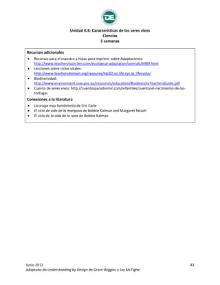 Unidad K.6: Características de los seres vivos
Ciencias
5 semanas
Junio 2012 43
Adaptado de Understanding by Design de Grant Wiggins y Jay McTighe
Recursos adicionales
 Recursos para el maestro y hojas para imprimir sobre Adaptaciones:
http://www.teachervision.fen.com/ecological-adaptation/animals/6989.html
 Lecciones sobre ciclos vitales:
http://www.teachersdomain.org/resource/tdc02.sci.life.cyc.lp_lifecycle/
 Biodiversidad:
http://www.environment.nsw.gov.au/resources/education/BiodiversityTeachersGuide.pdf
 Cuento de seres vivos: http://cuentosparadormir.com/infantiles/cuento/el-nacimiento-de-las-
tortugas
Conexiones a la literatura
 La oruga muy hambrienta de Eric Carle
 El ciclo de vida de la mariposa de Bobbie Kalman and Margaret Reiach
 El ciclo de la vida de la rana de Bobbie Kalman
 