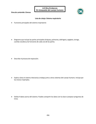 Área de contenido: Ciencas
456
4.8 Otra Evidencia
En búsqueda del cuerpo humano
Human Body Quest
Lista de cotejo: Sistema respiratorio
 Funciones principales del sistema respiratorio
 Diagrama que incluye las partes principales (tráquea, pulmones, diafragma, epiglotis, laringe,
cuerdas vocales) y las funciones de cada una de las partes.
 Describe el proceso de respiración.
 Explica cómo el sistema interactúa y trabaja junto a otros sistemas del cuerpo humano. Incluye por
los menos 3 ejemplos.
 Señala 4 datos acerca del sistema. Puedes compartir los datos con la clase o preparar preguntas de
trivia.
 