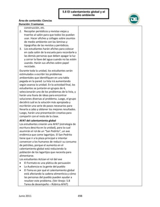 Área de contenido: Ciencias
Duración: 3 semanas
Junio 2011 498
5.8 El calentamiento global y el
medio ambiente
construcción, etc.
2. Recopilar periódicos y revistas viejas y
traerlos al salón para que todos los puedan
usar. Hacer afiches y collages sobre asuntos
de medio ambiente con las láminas y
tipografías de las revistas y periódicos.
3. Los estudiantes harán afiches para colocar
en cada salón de la escuela para recordarle a
las demás personas que deben apagar la luz
y cerrar la llave del agua cuando no las estén
usando. Harán sus afiches sobre papel
reciclado.
Durante toda la unidad, los estudiantes serán
estimulados a escribir los problemas
ambientales que identifiquen en una tabla
pegada en la pared. La lista irá aumentando
según avanza la unidad. En la actividad final, los
estudiantes se juntarán en grupos de 4,
seleccionarán uno de los problemas de la lista, y
harán una lluvia de ideas para encontrar
soluciones diversas al problema. Luego, el grupo
decidirá cuál es la solución más apropiada y
escribirán una serie de pasos necesarios para
llevarla a cabo y obtener los mejores resultados.
Luego, harán una presentación creativa para
compartir con el resto de la clase.
AFAT del calentamiento global
Los estudiantes crearán una AFAT (estrategia de
escritura descrita en la unidad), para la cual
asumirán el rol de un “San Pedrito”, un ave
endémica que come lagartijos. El San Pedrito
tiene que ir a la plaza principal e intentar
convencer a los humanos de reducir su consumo
de petróleo, porque el aumento en el
calentamiento global está reduciendo la
población de los lagartijos que necesita para
alimentarse.
Los estudiantes Actúan el rol del ave
 El Formato es una plática de persuasión
 La Audiencia es la gente del pueblo
 El Tema es por qué el calentamiento global
está afectando la cadena alimenticia y cómo
las personas del pueblo pueden ayudar a
resolver este problema. (Ver Anejo: 5.8
Tarea de desempeño – Rúbrica AFAT)
 
