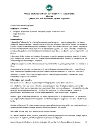 Unidad K.6: Características y apreciación de los seres vivientes
Ciencias
Ejemplo para plan de lección – ¿Qué es adaptación?
Fuente: Hands-On Life Science Activities for Grades K-8 por Marvin N. Tolman &James O. Morton 75
¿Qué es adaptación?
(Discusión en pequeños grupos)
Materiales necesarios
 Imágenes de personas que vivan, trabajen y jueguen en distintos climas
 Papel de estraza
 Lápices
Procedimiento
1. La palabra "adaptación" se refiere a la manera en que las plantas y los animales cambian o se ajustan
para poder vivir donde viven y hacer lo que hacen. Muchos animales y plantas sólo pueden vivir en ciertos
lugares. Las personas han hecho adaptaciones para poder vivir casi en cualquier lugar durante periodos de
tiempo. Discute con el maestro algunas de las adaptaciones (ajustes) que hiciste junto a tus compañeros
para que ellos pudieran estar cómodos en el salón de clases el día de hoy. Escribe las más importantes en la
pizarra.
2. En grupos de 4 o 5, observen imágenes de maneras en que las personas se adaptan para vivir, trabajar y
jugar alrededor del mundo. Hagan una lista de algunas maneras en que los humanos se diferencian de los
animales según su habilidad para adaptarse.
3. Elige las adaptaciones más interesantes que encuentren en las imágenes y compártelas con el resto de la
clase.
Para solucionar problemas: Investiga acerca de planes de exploración espacial actuales y para el futuro.
¿Qué tipo de adaptaciones son necesarias para vivir durante largos tiempos en estaciones espaciales?
Selecciona tu animal favorito. Estudia a profundidad sus hábitos y forma de vida e identifica la mayor
cantidad de adaptaciones del animal.
Información para maestros
Ésta puede ser una actividad muy simple para niños pequeños acerca de las estaciones.
Con estudiantes mayores, puede establecer conexiones con la clase de estudios sociales, incluyendo
adaptaciones históricas como por ejemplo esquimales, indios, pioneros del pasado y culturas diferentes. La
geografía, las condiciones del tiempo y del clima, los alimentos, etc., ofrecen una gran cantidad de
posibilidades a la hora de ilustrar la capacidad que tienen los seres humanos para adaptarse.
Durante siglos, las personas han soñado con poder explorar y vivir en el espacio exterior. Los estudiantes
que tengan una base de conocimientos sobre el sistema solar podrán elegir este tema para estudiar más a
fondo.
Consiga por lo menos 50 imágenes que muestren casas, alimentos, transportación, recreación, vestimenta y
actividades de la vida cotidiana de personas diferentes alrededor del mundo.
INTEGRAR: lectura, artes de la comunicación, estudios sociales
DESTREZAS: observar, inferir, clasificar, comunicar, comparar y contrastar, usar relaciones tiempo-espacio,
formulación de hipótesis, identificar y controlar variables, investigación.
 