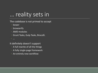 … reality sets in
The codebase is not primed to accept
◦ bower
◦ browserify
◦ AMD modules
◦ Grunt Tasks, Gulp Tasks, Brocolli.
◦ …
It definitely doesn’t support
◦ A full rewrite of all the things
◦ A fully single-page framework
◦ An entirely new workflow
 