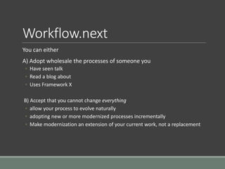 Workflow.next
You can either
A) Adopt wholesale the processes of someone you
◦ Have seen talk
◦ Read a blog about
◦ Uses Framework X
B) Accept that you cannot change everything
◦ allow your process to evolve naturally
◦ adopting new or more modernized processes incrementally
◦ Make modernization an extension of your current work, not a replacement
 