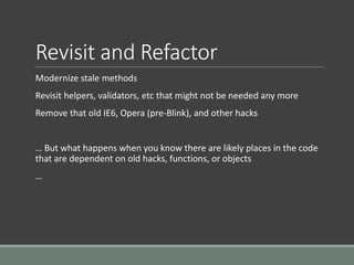 Revisit and Refactor
Modernize stale methods
Revisit helpers, validators, etc that might not be needed any more
Remove that old IE6, Opera (pre-Blink), and other hacks
… But what happens when you know there are likely places in the code
that are dependent on old hacks, functions, or objects
…
 