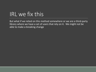 IRL we fix this
But what if we relied on this method somewhere or we are a third-party
library where we have a set of users that rely on it. We might not be
able to make a breaking change
 