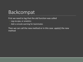 Backcompat
First we need to log that the old function was called
◦ Log via ajax, or analytics
◦ Add a console warning for teammates
Then we can call the new method or in this case .apply() the new
method
 