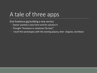 A tale of three apps
One freelance gig building a new service
◦ Owner wanted a new front-end for solution X
◦ Thought “Knockout or whatever fits best”
◦ I built first prototypes with the existing jQuery, then Angular, and React
 