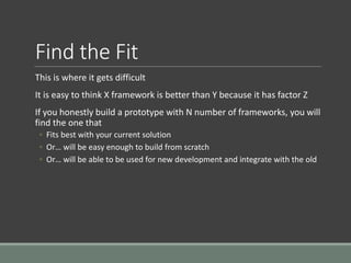 Find the Fit
This is where it gets difficult
It is easy to think X framework is better than Y because it has factor Z
If you honestly build a prototype with N number of frameworks, you will
find the one that
◦ Fits best with your current solution
◦ Or… will be easy enough to build from scratch
◦ Or… will be able to be used for new development and integrate with the old
 