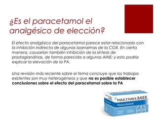 ¿Es el paracetamol el
analgésico de elección?
El efecto analgésico del paracetamol parece estar relacionado con
la inhibición indirecta de algunas isoenzimas de la COX. En cierta
manera, causarían también inhibición de la síntesis de
prostaglandinas, de forma parecida a algunos AINE; y esto podría
explicar la elevación de la PA.
Una revisión más reciente sobre el tema concluye que los trabajos
existentes son muy heterogéneos y que no es posible establecer
conclusiones sobre el efecto del paracetamol sobre la PA
 