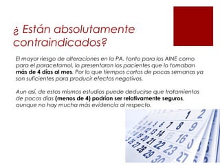 ¿ Están absolutamente
contraindicados?
El mayor riesgo de alteraciones en la PA, tanto para los AINE como
para el paracetamol, lo presentaron los pacientes que lo tomaban
más de 4 días al mes. Por lo que tiempos cortos de pocas semanas ya
son suficientes para producir efectos negativos.
Aun así, de estos mismos estudios puede deducirse que tratamientos
de pocos días (menos de 4) podrían ser relativamente seguros,
aunque no hay mucha más evidencia al respecto.
 