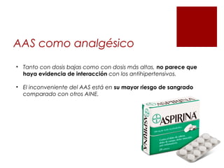 AAS como analgésico
• Tanto con dosis bajas como con dosis más altas, no parece que
haya evidencia de interacción con los antihipertensivos.
• El inconveniente del AAS está en su mayor riesgo de sangrado
comparado con otros AINE.
 