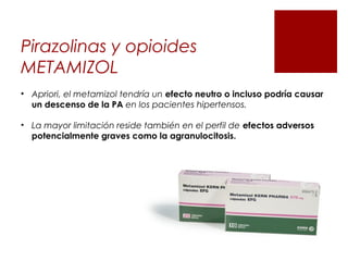 Pirazolinas y opioides
METAMIZOL
• Apriori, el metamizol tendría un efecto neutro o incluso podría causar
un descenso de la PA en los pacientes hipertensos.
• La mayor limitación reside también en el perfil de efectos adversos
potencialmente graves como la agranulocitosis.
 