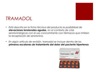 TRAMADOL
• Está descrita en la ficha técnica del producto la posibilidad de
elevaciones tensionales agudas, en el contexto de crisis
serotoninérgicas con el uso concomitante con fármacos que inhiben
la recaptación de serotonina.
• En algún artículo de revisión, tramadol se incluye dentro de los
primeros escalones de tratamiento del dolor del paciente hipertenso.
 