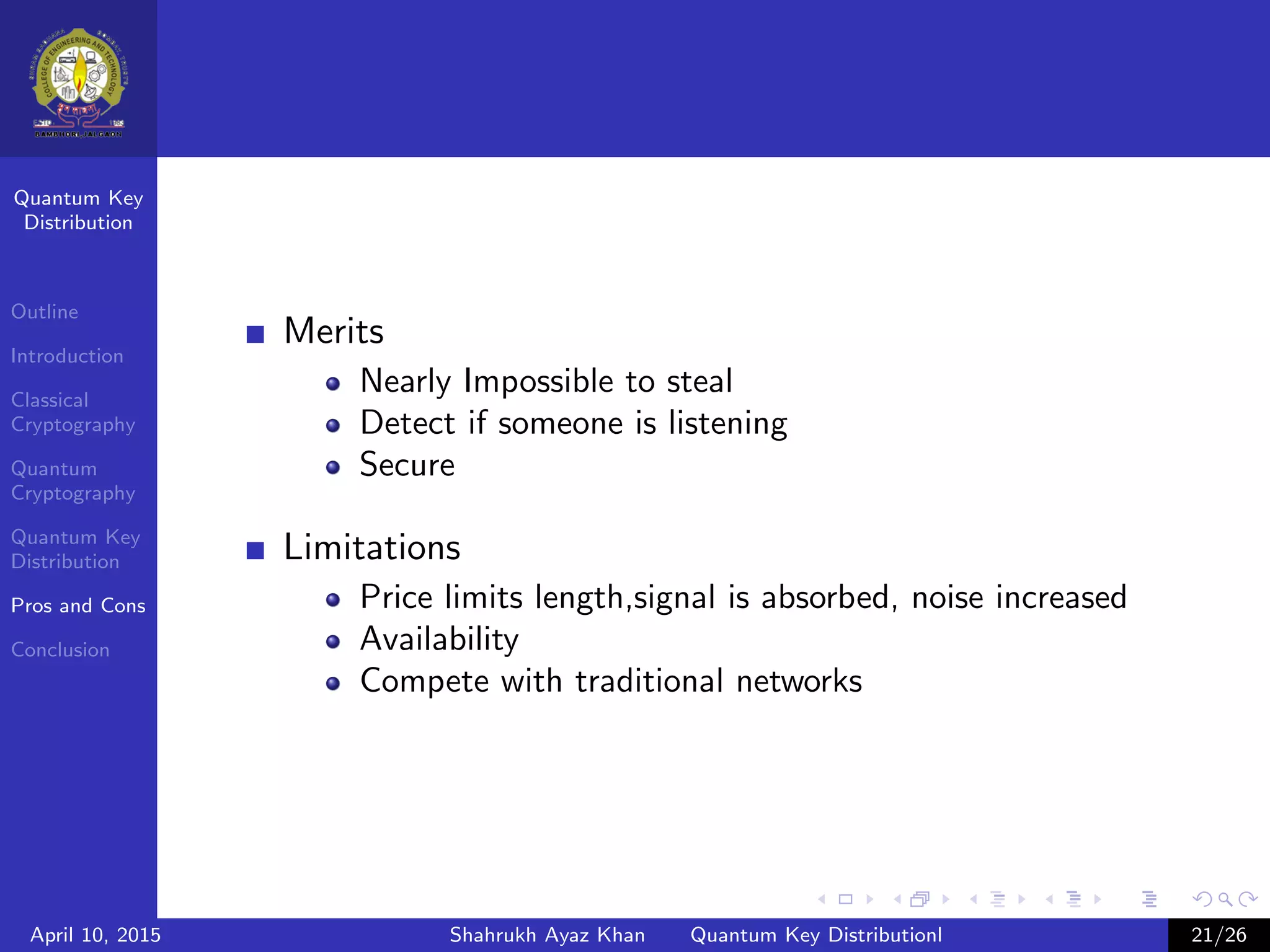 Quantum Key
Distribution
Outline
Introduction
Classical
Cryptography
Quantum
Cryptography
Quantum Key
Distribution
Pros and Cons
Conclusion
Merits
Nearly Impossible to steal
Detect if someone is listening
Secure
Limitations
Price limits length,signal is absorbed, noise increased
Availability
Compete with traditional networks
April 10, 2015 Shahrukh Ayaz Khan Quantum Key Distributionl 21/26
 