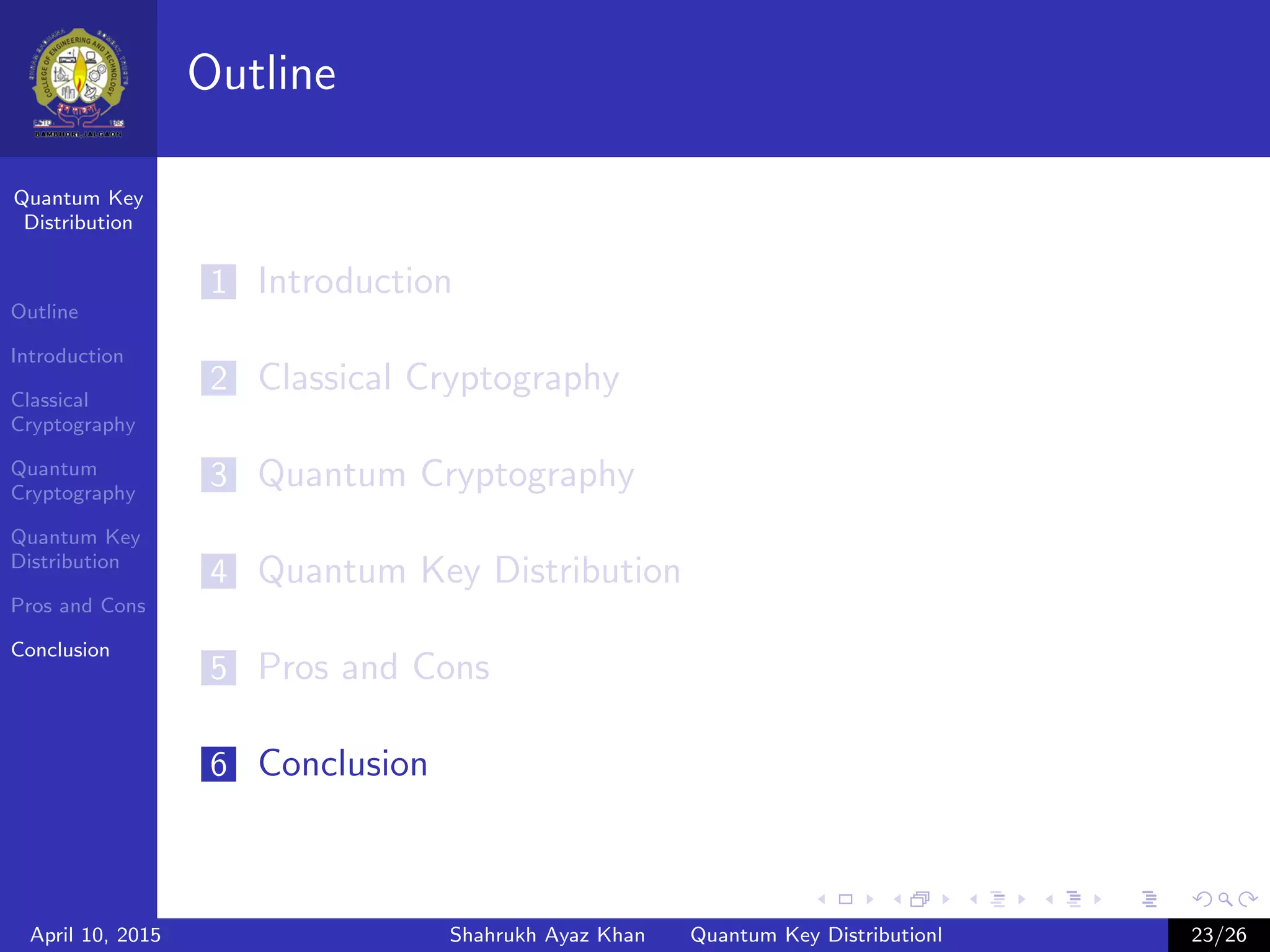 Quantum Key
Distribution
Outline
Introduction
Classical
Cryptography
Quantum
Cryptography
Quantum Key
Distribution
Pros and Cons
Conclusion
Outline
1 Introduction
2 Classical Cryptography
3 Quantum Cryptography
4 Quantum Key Distribution
5 Pros and Cons
6 Conclusion
April 10, 2015 Shahrukh Ayaz Khan Quantum Key Distributionl 23/26
 