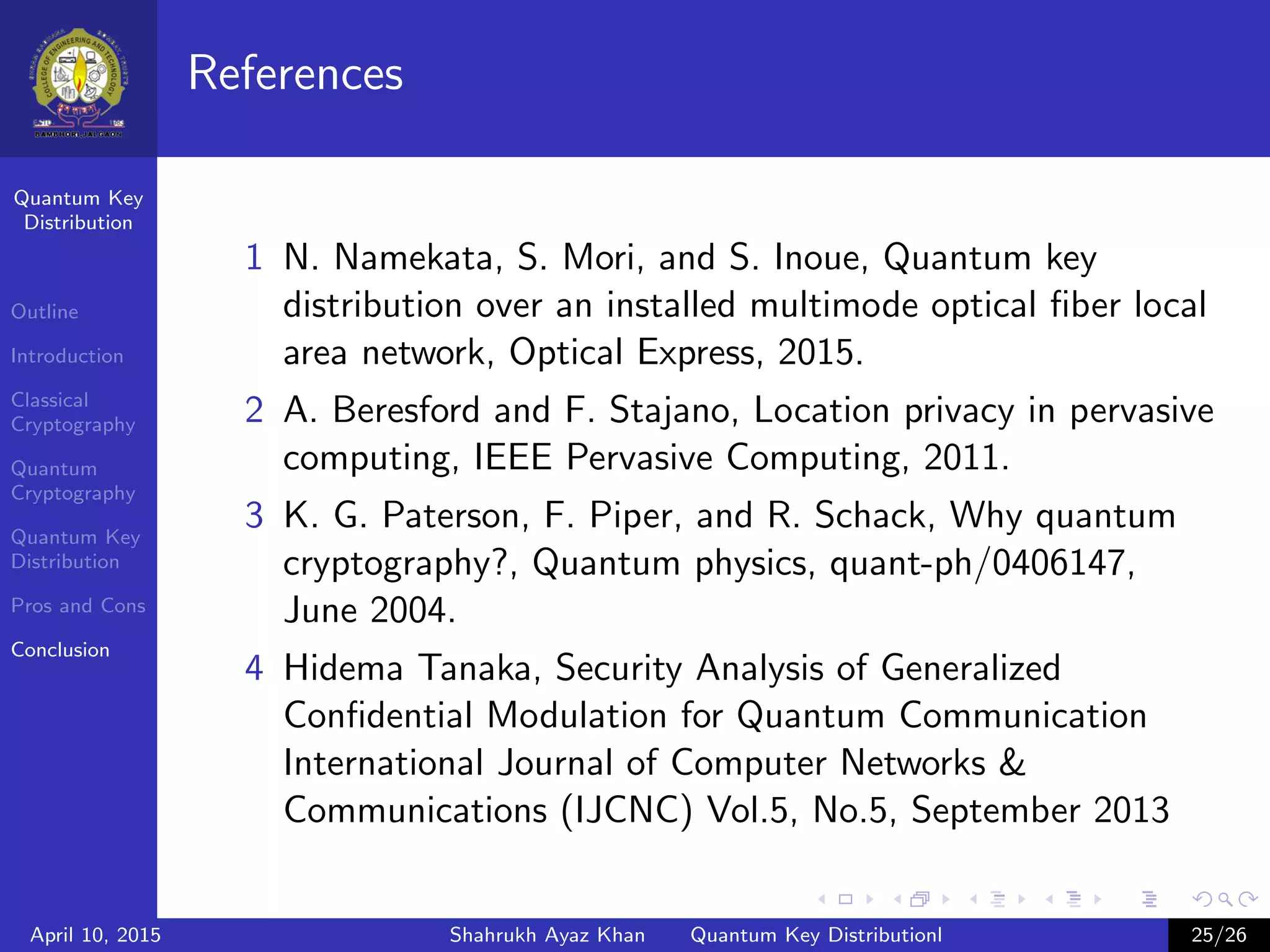 Quantum Key
Distribution
Outline
Introduction
Classical
Cryptography
Quantum
Cryptography
Quantum Key
Distribution
Pros and Cons
Conclusion
References
1 N. Namekata, S. Mori, and S. Inoue, Quantum key
distribution over an installed multimode optical ﬁber local
area network, Optical Express, 2015.
2 A. Beresford and F. Stajano, Location privacy in pervasive
computing, IEEE Pervasive Computing, 2011.
3 K. G. Paterson, F. Piper, and R. Schack, Why quantum
cryptography?, Quantum physics, quant-ph/0406147,
June 2004.
4 Hidema Tanaka, Security Analysis of Generalized
Conﬁdential Modulation for Quantum Communication
International Journal of Computer Networks &
Communications (IJCNC) Vol.5, No.5, September 2013
April 10, 2015 Shahrukh Ayaz Khan Quantum Key Distributionl 25/26
 