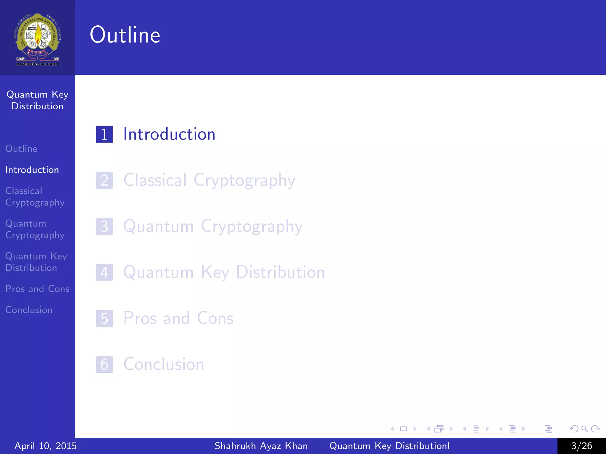 Quantum Key
Distribution
Outline
Introduction
Classical
Cryptography
Quantum
Cryptography
Quantum Key
Distribution
Pros and Cons
Conclusion
Outline
1 Introduction
2 Classical Cryptography
3 Quantum Cryptography
4 Quantum Key Distribution
5 Pros and Cons
6 Conclusion
April 10, 2015 Shahrukh Ayaz Khan Quantum Key Distributionl 3/26
 