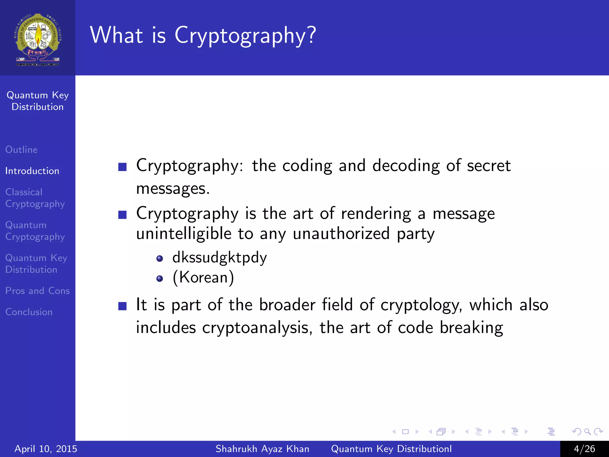 Quantum Key
Distribution
Outline
Introduction
Classical
Cryptography
Quantum
Cryptography
Quantum Key
Distribution
Pros and Cons
Conclusion
What is Cryptography?
Cryptography: the coding and decoding of secret
messages.
Cryptography is the art of rendering a message
unintelligible to any unauthorized party
dkssudgktpdy
(Korean)
It is part of the broader ﬁeld of cryptology, which also
includes cryptoanalysis, the art of code breaking
April 10, 2015 Shahrukh Ayaz Khan Quantum Key Distributionl 4/26
 