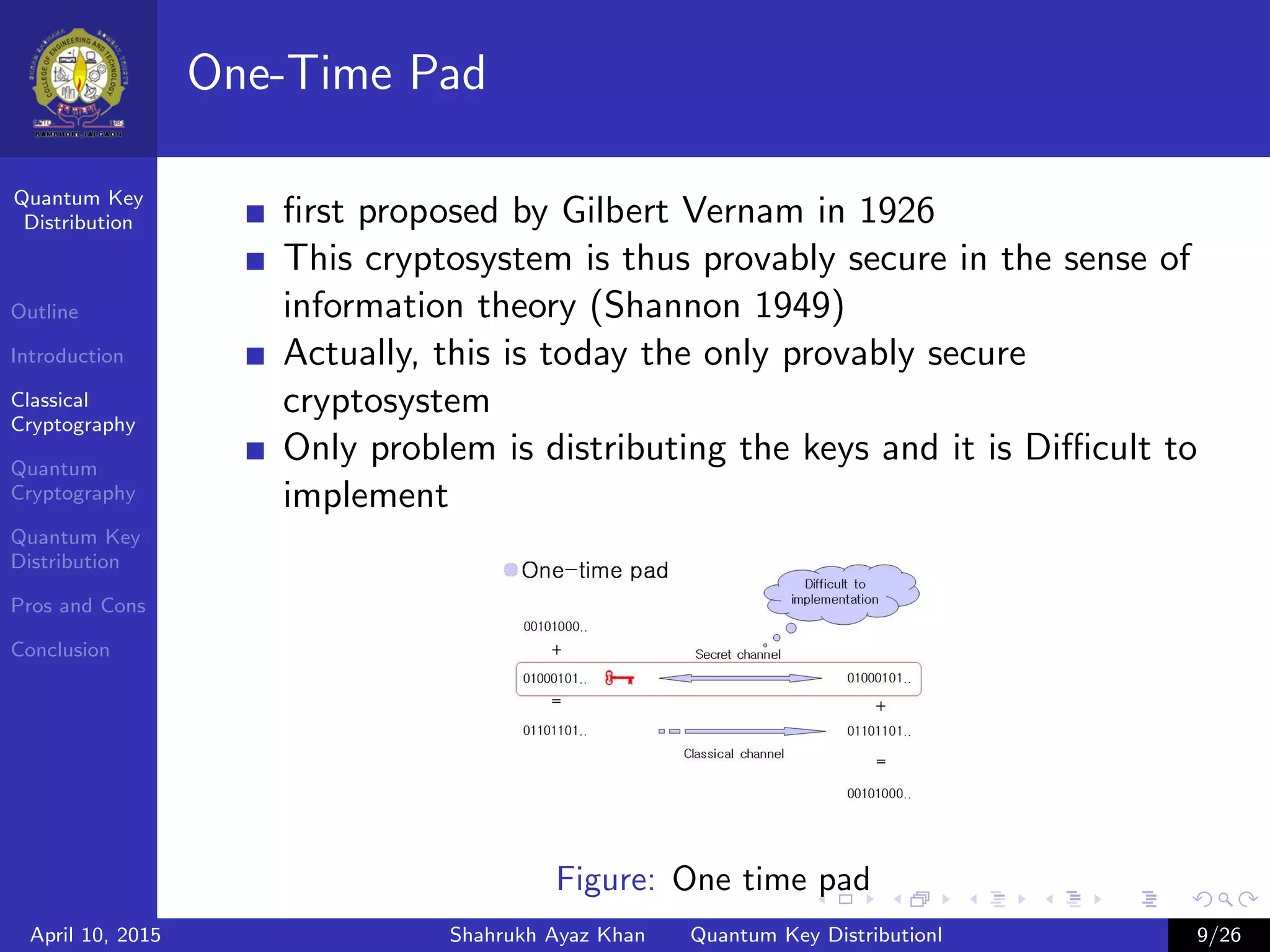 Quantum Key
Distribution
Outline
Introduction
Classical
Cryptography
Quantum
Cryptography
Quantum Key
Distribution
Pros and Cons
Conclusion
One-Time Pad
ﬁrst proposed by Gilbert Vernam in 1926
This cryptosystem is thus provably secure in the sense of
information theory (Shannon 1949)
Actually, this is today the only provably secure
cryptosystem
Only problem is distributing the keys and it is Diﬃcult to
implement
Figure: One time pad
April 10, 2015 Shahrukh Ayaz Khan Quantum Key Distributionl 9/26
 