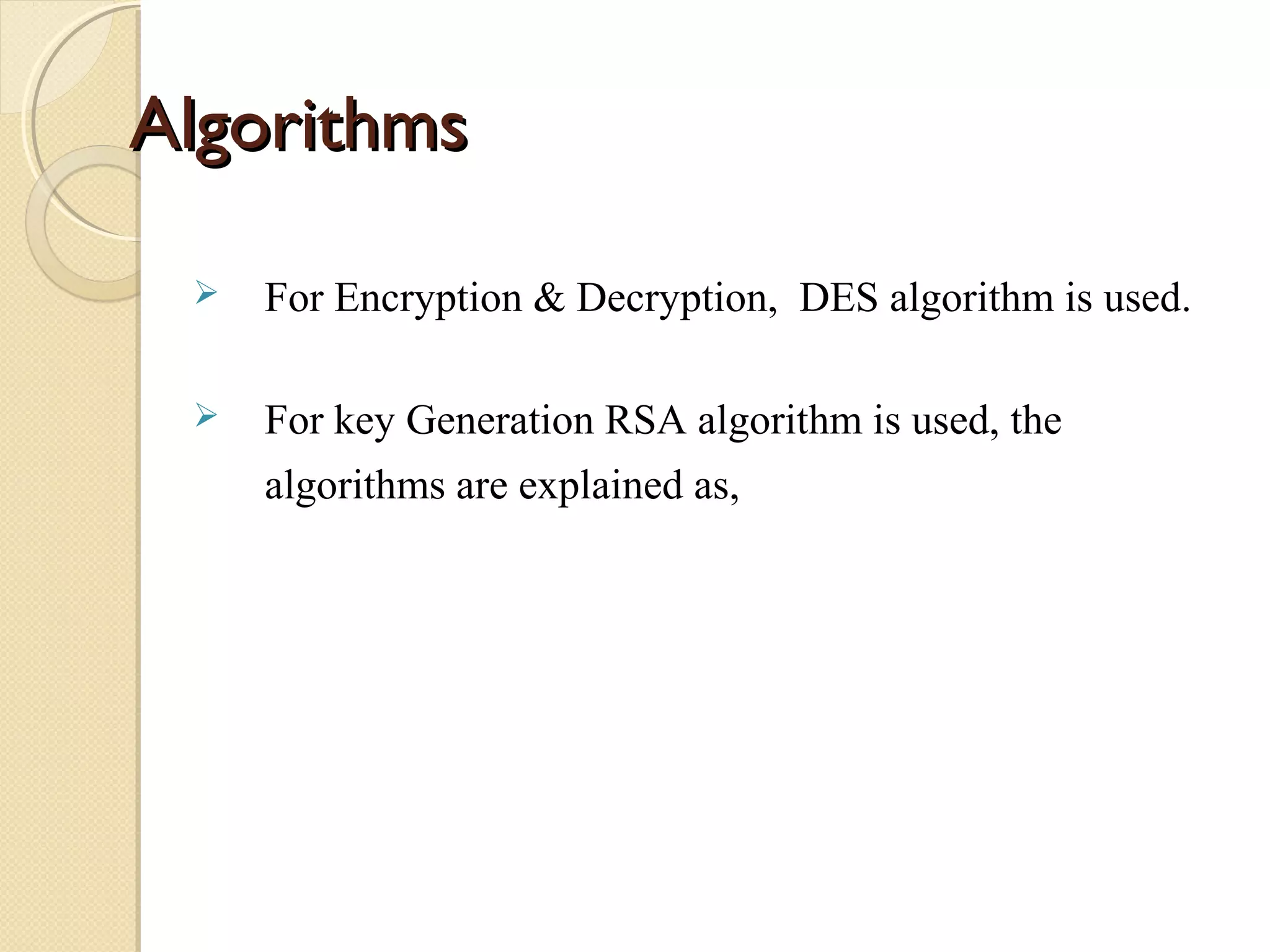 Algorithms


For Encryption & Decryption, DES algorithm is used.



For key Generation RSA algorithm is used, the
algorithms are explained as,

 