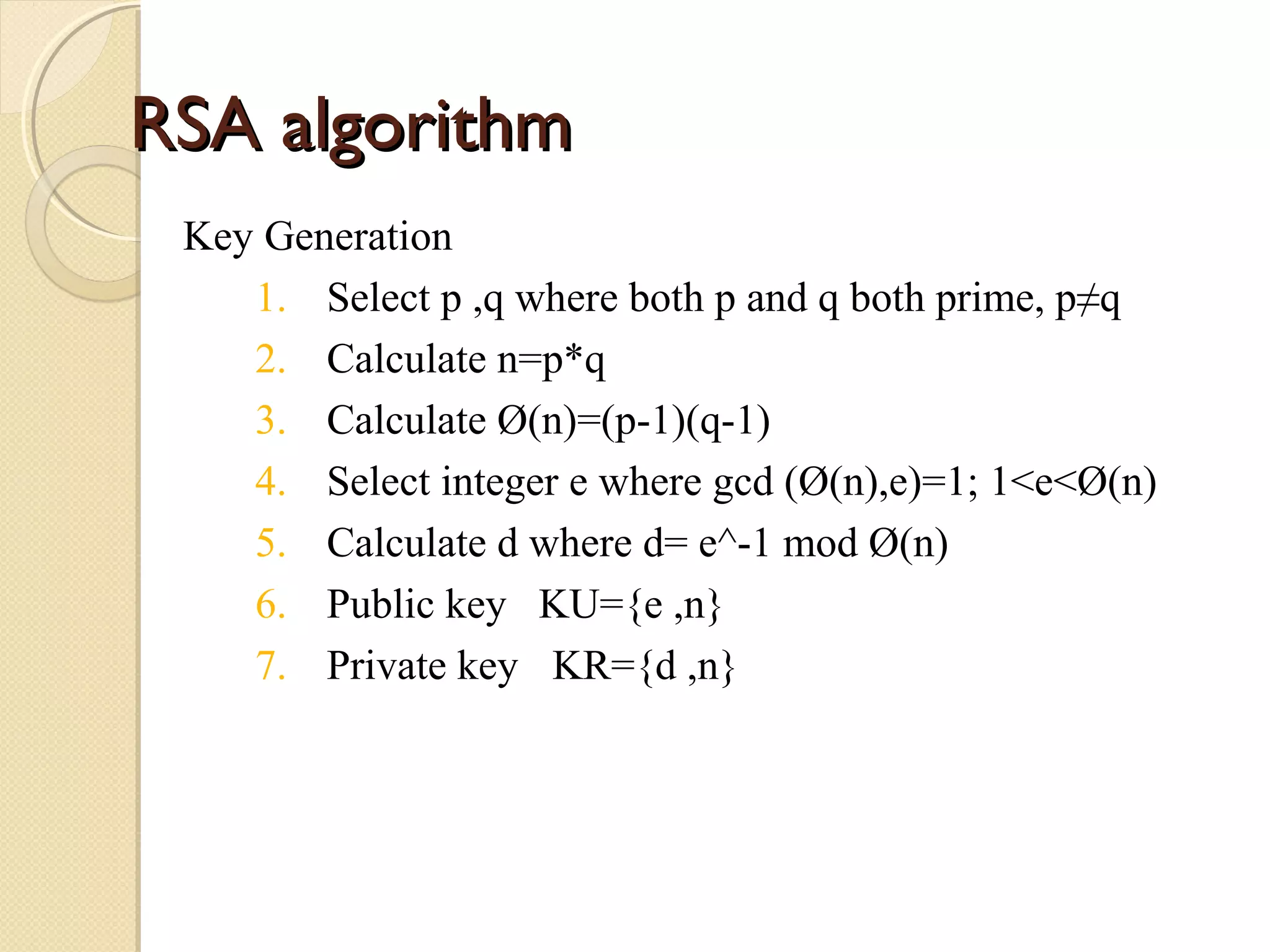 RSA algorithm
Key Generation
1. Select p ,q where both p and q both prime, p≠q
2. Calculate n=p*q
3. Calculate Ø(n)=(p-1)(q-1)
4. Select integer e where gcd (Ø(n),e)=1; 1<e<Ø(n)
5. Calculate d where d= e^-1 mod Ø(n)
6. Public key KU={e ,n}
7. Private key KR={d ,n}

 