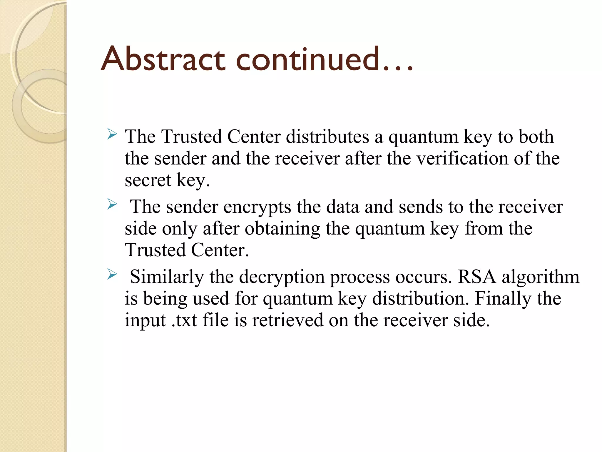 Abstract continued…
The Trusted Center distributes a quantum key to both
the sender and the receiver after the verification of the
secret key.
 The sender encrypts the data and sends to the receiver
side only after obtaining the quantum key from the
Trusted Center.
 Similarly the decryption process occurs. RSA algorithm
is being used for quantum key distribution. Finally the
input .txt file is retrieved on the receiver side.


 