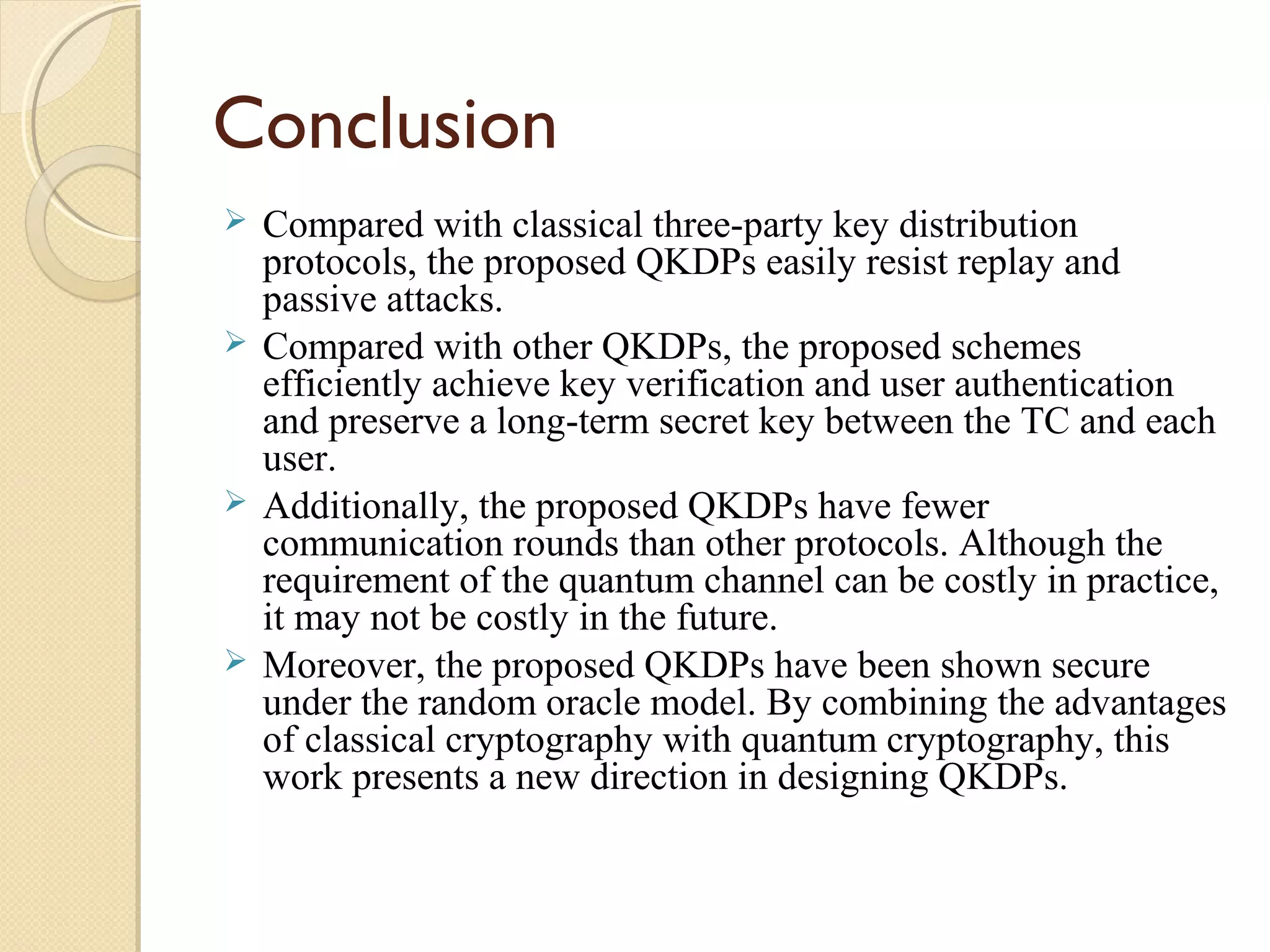 Conclusion
Compared with classical three-party key distribution
protocols, the proposed QKDPs easily resist replay and
passive attacks.
 Compared with other QKDPs, the proposed schemes
efficiently achieve key verification and user authentication
and preserve a long-term secret key between the TC and each
user.
 Additionally, the proposed QKDPs have fewer
communication rounds than other protocols. Although the
requirement of the quantum channel can be costly in practice,
it may not be costly in the future.
 Moreover, the proposed QKDPs have been shown secure
under the random oracle model. By combining the advantages
of classical cryptography with quantum cryptography, this
work presents a new direction in designing QKDPs.


 