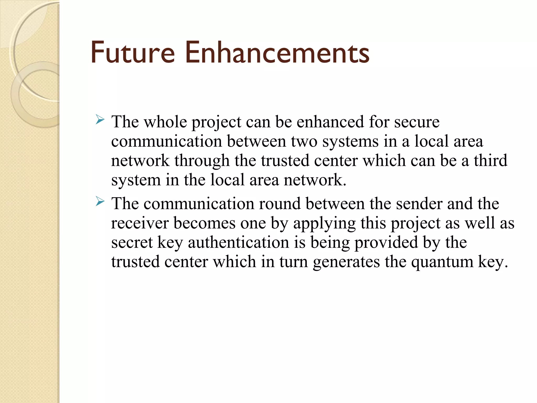 Future Enhancements
The whole project can be enhanced for secure
communication between two systems in a local area
network through the trusted center which can be a third
system in the local area network.
 The communication round between the sender and the
receiver becomes one by applying this project as well as
secret key authentication is being provided by the
trusted center which in turn generates the quantum key.


 