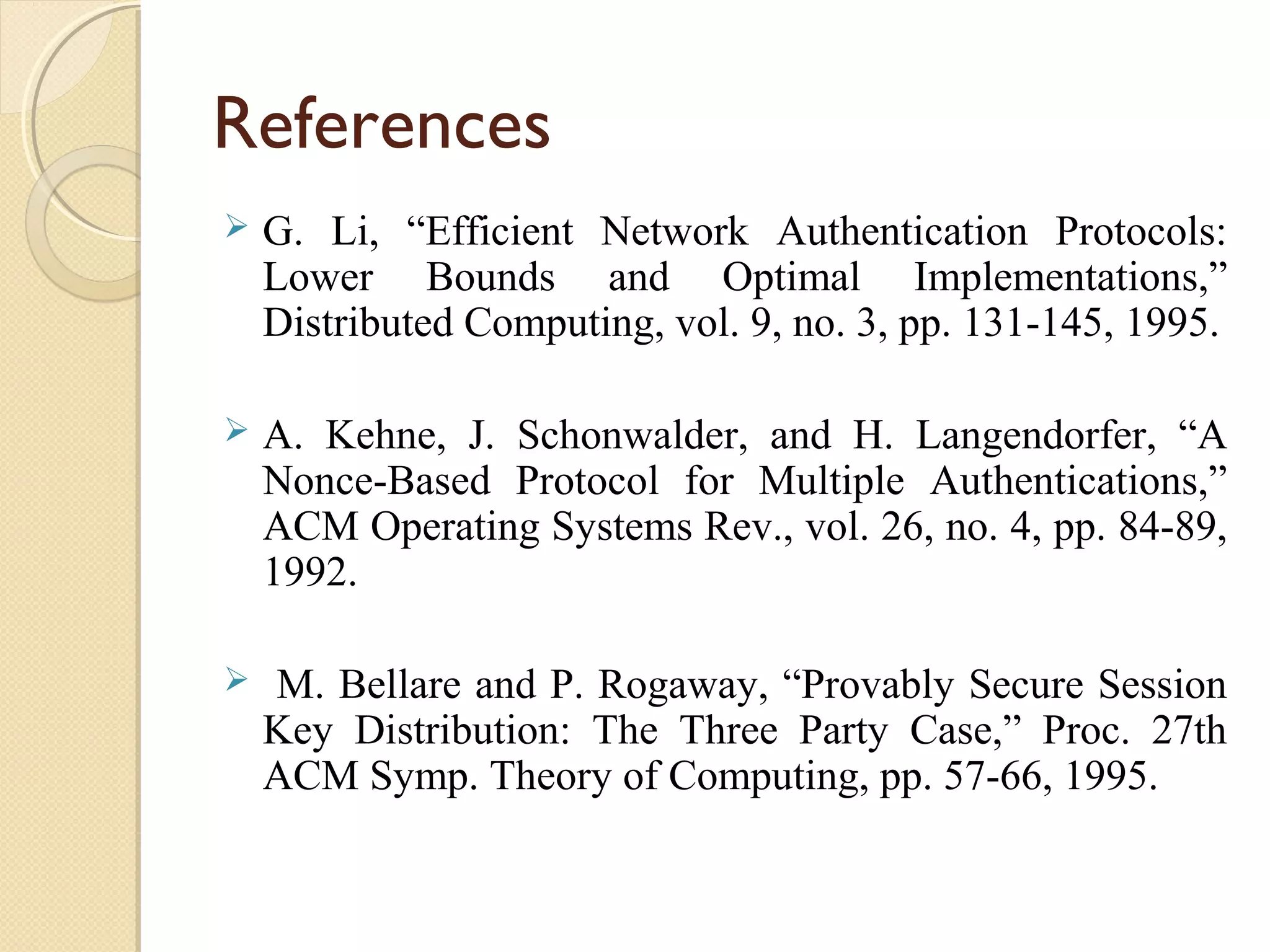 References


G. Li, “Efficient Network Authentication Protocols:
Lower Bounds and Optimal Implementations,”
Distributed Computing, vol. 9, no. 3, pp. 131-145, 1995.



A. Kehne, J. Schonwalder, and H. Langendorfer, “A
Nonce-Based Protocol for Multiple Authentications,”
ACM Operating Systems Rev., vol. 26, no. 4, pp. 84-89,
1992.



M. Bellare and P. Rogaway, “Provably Secure Session
Key Distribution: The Three Party Case,” Proc. 27th
ACM Symp. Theory of Computing, pp. 57-66, 1995.

 