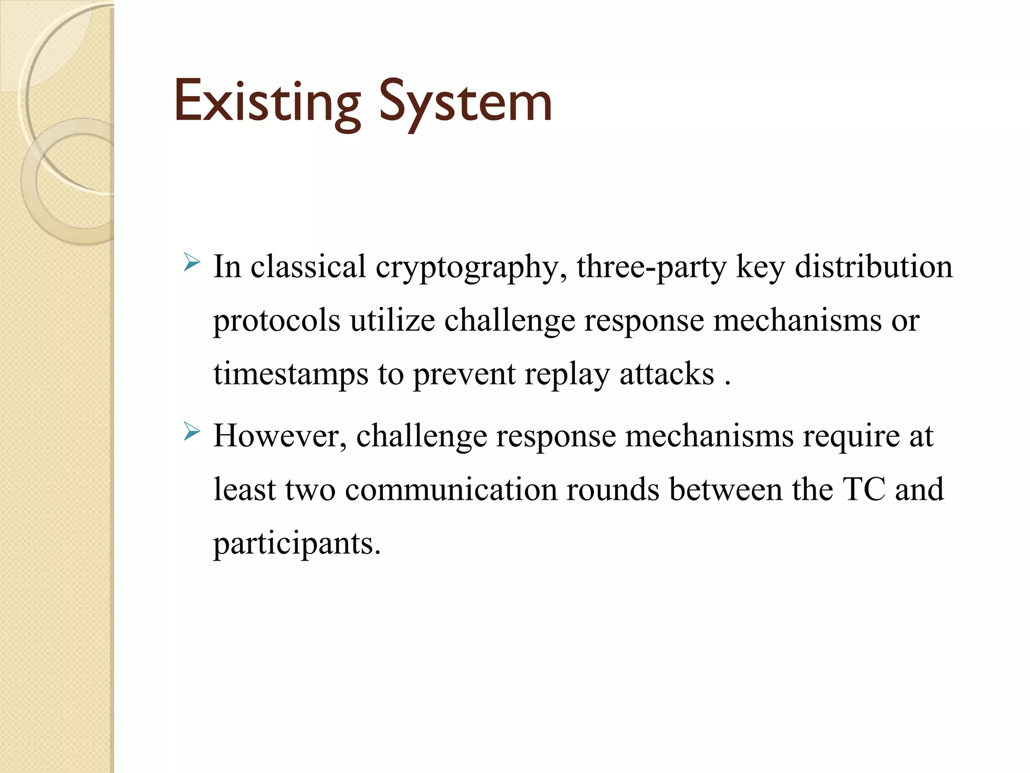 Existing System


In classical cryptography, three-party key distribution
protocols utilize challenge response mechanisms or
timestamps to prevent replay attacks .



However, challenge response mechanisms require at
least two communication rounds between the TC and
participants.

 