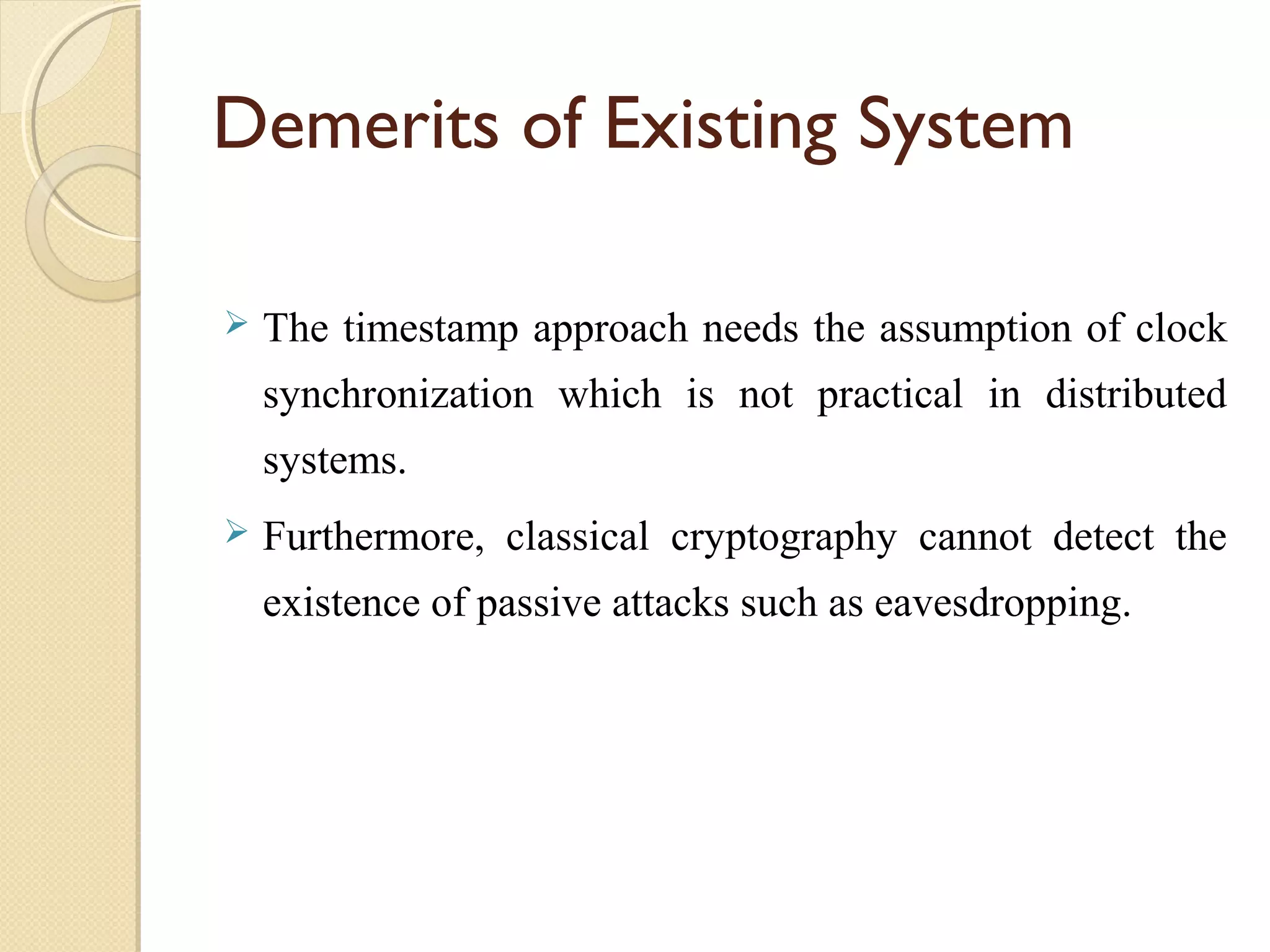 Demerits of Existing System


The timestamp approach needs the assumption of clock
synchronization which is not practical in distributed
systems.



Furthermore, classical cryptography cannot detect the
existence of passive attacks such as eavesdropping.

 