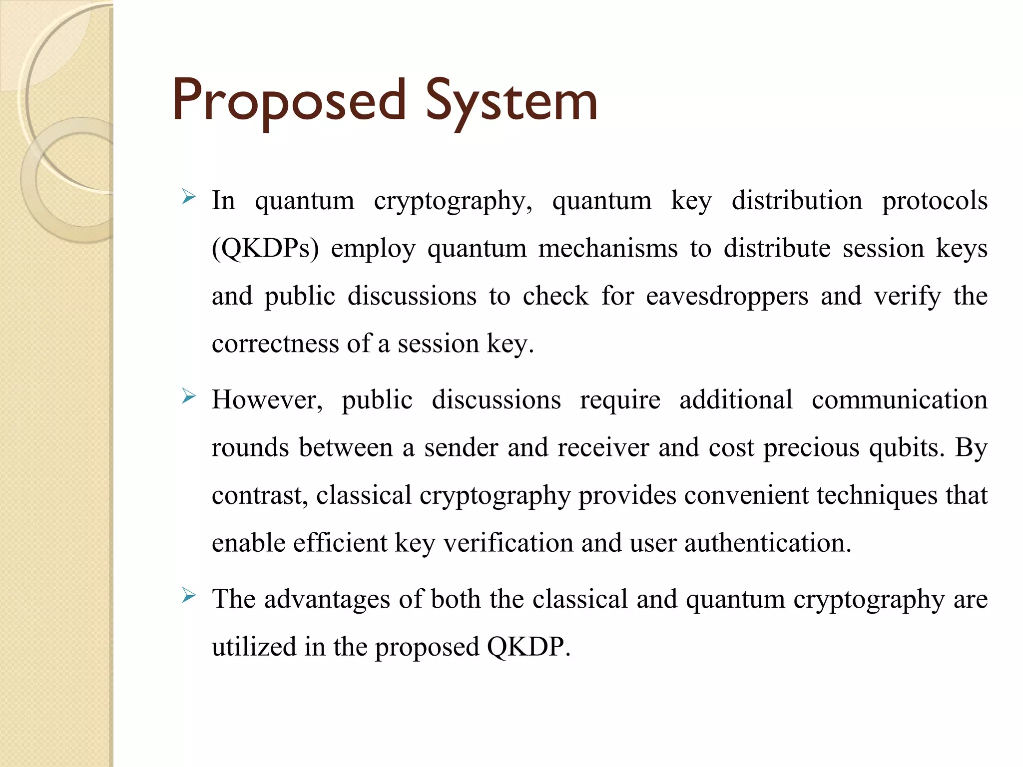 Proposed System


In quantum cryptography, quantum key distribution protocols
(QKDPs) employ quantum mechanisms to distribute session keys
and public discussions to check for eavesdroppers and verify the
correctness of a session key.



However, public discussions require additional communication
rounds between a sender and receiver and cost precious qubits. By
contrast, classical cryptography provides convenient techniques that
enable efficient key verification and user authentication.



The advantages of both the classical and quantum cryptography are
utilized in the proposed QKDP.

 