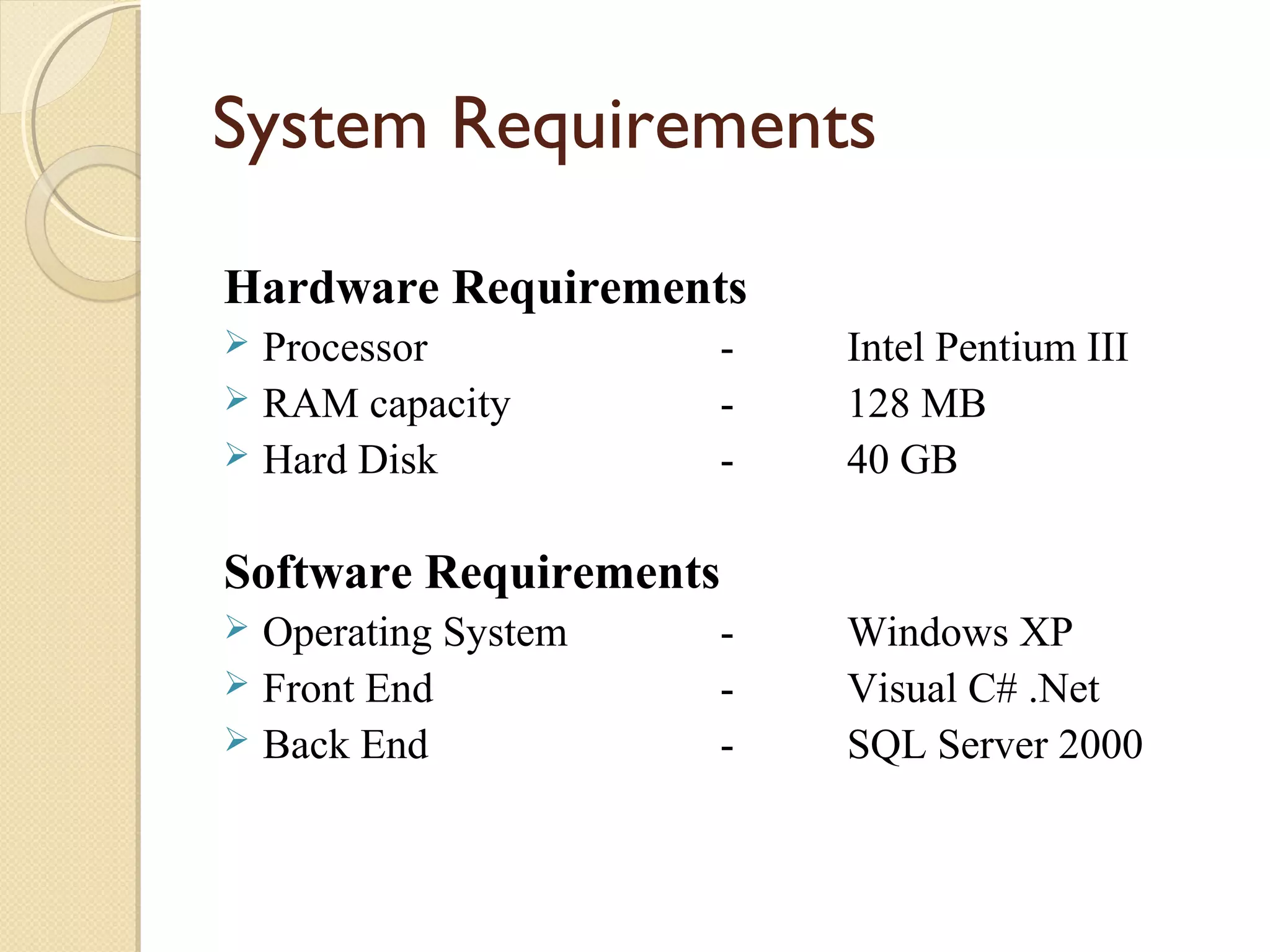 System Requirements
Hardware Requirements
Processor
 RAM capacity
 Hard Disk


-

Intel Pentium III
128 MB
40 GB

Software Requirements
Operating System
 Front End
 Back End


-

Windows XP
Visual C# .Net
SQL Server 2000

 