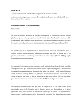 OBJETIVOS
Analizar la aplicabilidad de las Condiciones generales de la carrera docentes
mediante una investigación con ventajas y desventajas de los docentes con la finalidad de saber
las condiciones de los docentes.
Condiciones generales de la carrera docentes
Introducción
La formación inicial y permanente se entrelaza continuamente en el desempeño docente. Implica
planificar y ejecutar estrategias que favorezcan la actualización, el análisis del contexto social, la
reflexión sobre la práctica en el contexto específico y el desarrollo de alternativas para la acción en
la escuela y en el aula, con las que se ofrezcan alternativas de mejora (Amarante y Daura, 2010).
Lo crucial es que en su implementación el profesional de la educación logre articular teoría y
práctica; replantee los procedimientos didácticos y curriculares que utiliza en el aula; priorice los
procesos comunicativos y el trabajo colaborativo con otros colegas (Davini, 1995) y regule
continuamente su propio aprendizaje.
De este modo, la formación docente se equipara con la noción de desarrollo profesional, entendido
como proceso en el que la actualización permite realizar la práctica pedagógica y profesional en
forma significativa, de acuerdo con el contexto en el que se esté inmerso y con la población a la que
se esté enseñando (Camargo Abello et al., 2004). La capacitación así entendida está fundada en la
formación-acción, por la que el docente desarrolla su saber en el mismo ejercicio profesional,
produciendo cambios en su propia persona y en el medio laboral en el que se encuentra.
Estos planteos se revitalizan hoy más que nunca, al tiempo que el rol y el saber docente se ven
cuestionados, tanto por la formación que los docentes reciben para desempeñarse en el campo
profesional, como por la necesidad de capacitación continua que les permite o no estar preparados
para responder a los interrogantes de los alumnos de la generación Net, desarrollando estrategias
 