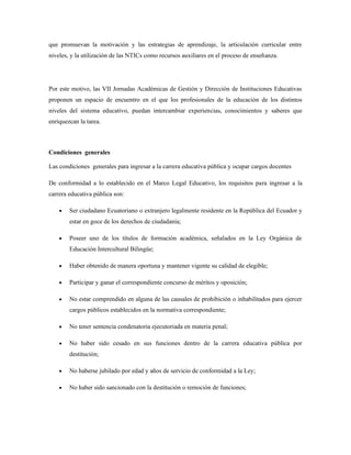 que promuevan la motivación y las estrategias de aprendizaje, la articulación curricular entre
niveles, y la utilización de las NTICs como recursos auxiliares en el proceso de enseñanza.
Por este motivo, las VII Jornadas Académicas de Gestión y Dirección de Instituciones Educativas
proponen un espacio de encuentro en el que los profesionales de la educación de los distintos
niveles del sistema educativo, puedan intercambiar experiencias, conocimientos y saberes que
enriquezcan la tarea.
Condiciones generales
Las condiciones generales para ingresar a la carrera educativa pública y ocupar cargos docentes
De conformidad a lo establecido en el Marco Legal Educativo, los requisitos para ingresar a la
carrera educativa pública son:
• Ser ciudadano Ecuatoriano o extranjero legalmente residente en la República del Ecuador y
estar en goce de los derechos de ciudadanía;
• Poseer uno de los títulos de formación académica, señalados en la Ley Orgánica de
Educación Intercultural Bilingüe;
• Haber obtenido de manera oportuna y mantener vigente su calidad de elegible;
• Participar y ganar el correspondiente concurso de méritos y oposición;
• No estar comprendido en alguna de las causales de prohibición o inhabilitados para ejercer
cargos públicos establecidos en la normativa correspondiente;
• No tener sentencia condenatoria ejecutoriada en materia penal;
• No haber sido cesado en sus funciones dentro de la carrera educativa pública por
destitución;
• No haberse jubilado por edad y años de servicio de conformidad a la Ley;
• No haber sido sancionado con la destitución o remoción de funciones;
 