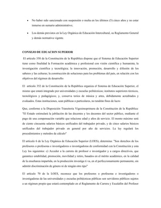 • No haber sido sancionado con suspensión o multa en los últimos (5) cinco años y no estar
inmerso en sumario administrativo;
• Los demás previstos en la Ley Orgánica de Educación Intercultural, su Reglamento General
y demás normativa vigente.
CONSEJO DE EDUACION SUPERIOR
El artículo 350 de la Constitución de la República dispone que el Sistema de Educación Superior
tiene como finalidad la Formación académica y profesional con visión científica y humanista; la
investigación científica y tecnológica; la innovación, promoción, desarrollo y difusión de los
saberes y las culturas; la construcción de soluciones para los problemas del país, en relación con los
objetivos del régimen de desarrollo:
El artículo 352 de la Constitución de la República organiza el Sistema de Educación Superior, el
mismo que estará integrado por universidades y escuelas politécnicas; institutos superiores técnicos,
tecnológicos y pedagógicos; y, conserva torios de música y artes, debidamente acreditados y
evaluados. Estas instituciones, sean públicas o particulares, no tendrán fines de lucro
Que, conforme a la Disposición Transitoria Vigesimoprimera de la Constitución de la República:
"El Estado estimulará la jubilación de las docentes y los docentes del sector público, mediante el
pago de una compensación variable que relacione edad y años de servicio. El monto máximo será
de ciento cincuenta salarios básicos unificados del trabajador privado, y de cinco salarios básicos
unificados del trabajador privado en general por año de servicios. La ley regulará los
procedimientos y métodos de cálculo"
El artículo 6 de la Ley Orgánica de Educación Superior (LOES), determina: "Son derechos de los
profesores o profesoras e investigadores o investigadoras de conformidad con la Constitución y esta
Ley los siguientes: c) Acceder a la carrera de profesor e investigador y a cargos directivos, que
garantice estabilidad, promoción, movilidad y retiro, basados en el mérito académico, en la calidad
de la enseñanza impartida, en la producción investiga ti va, en el perfeccionamiento permanente, sin
admitir discriminación de género ni de ningún otro tipo"
El artículo 70 de la LOES, reconoce que los profesores o profesoras e investigadores o
investigadoras de las universidades y escuelas politécnicas públicas son servidores públicos sujetos
a un régimen propio que estará contemplado en el Reglamento de Carrera y Escalafón del Profesor
 