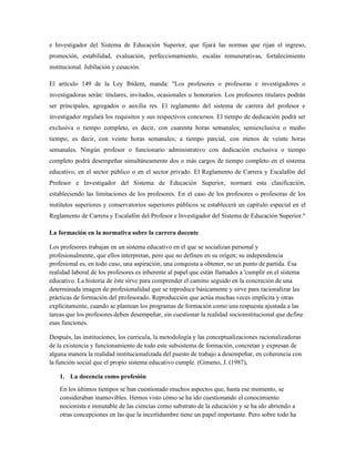 e Investigador del Sistema de Educación Superior, que fijará las normas que rijan el ingreso,
promoción, estabilidad, evaluación, perfeccionamiento, escalas remunerativas, fortalecimiento
institucional. Jubilación y cesación.
El artículo 149 de la Ley Ibídem, manda: "Los profesores o profesoras e investigadores o
investigadoras serán: titulares, invitados, ocasionales u honorarios. Los profesores titulares podrán
ser principales, agregados o auxilia res. El reglamento del sistema de carrera del profesor e
investigador regulará los requisitos y sus respectivos concursos. El tiempo de dedicación podrá ser
exclusiva o tiempo completo, es decir, con cuarenta horas semanales; semiexclusiva o medio
tiempo, es decir, con veinte horas semanales; a tiempo parcial, con menos de veinte horas
semanales. Ningún profesor o funcionario administrativo con dedicación exclusiva o tiempo
completo podrá desempeñar simultáneamente dos o más cargos de tiempo completo en el sistema
educativo, en el sector público o en el sector privado. El Reglamento de Carrera y Escalafón del
Profesor e Investigador del Sistema de Educación Superior, normará esta clasificación,
estableciendo las limitaciones de los profesores. En el caso de los profesores o profesoras de los
institutos superiores y conservatorios superiores públicos se establecerá un capítulo especial en el
Reglamento de Carrera y Escalafón del Profesor e Investigador del Sistema de Educación Superior."
La formación en la normativa sobre la carrera docente
Los profesores trabajan en un sistema educativo en el que se socializan personal y
profesionalmente, que ellos interpretan, pero que no definen en su origen; su independencia
profesional es, en todo caso, una aspiración, una conquista a obtener, no un punto de partida. Esa
realidad laboral de los profesores es inherente al papel que están llamados a 'cumplir en el sistema
educativo. La historia de éste sirve para comprender el camino seguido en la concreción de una
determinada imagen de profesionalidad que se reproduce básicamente y sirve para racionalizar las
prácticas de formación del profesorado. Reproducción que actúa muchas veces implícita y otras
explícitamente, cuando se plantean los programas de formación como una respuesta ajustada a las
tareas que los profesores deben desempeñar, sin cuestionar la realidad socioinstitucional que define
esas funciones.
Después, las instituciones, los curricula, la metodología y las conceptualizaciones racionalizadoras
de la existencia y funcionamiento de todo este subsistema de formación, concretan y expresan de
alguna manera la realidad institucionalizada del puesto de trabajo a desempeñar, en coherencia con
la función social que el propio sistema educativo cumple. (Gimeno, J. (1987),
1. La docencia como profesión
En los últimos tiempos se han cuestionado muchos aspectos que, hasta ese momento, se
consideraban inamovibles. Hemos visto cómo se ha ido cuestionando el conocimiento
nocionista e inmutable de las ciencias como substrato de la educación y se ha ido abriendo a
otras concepciones en las que la incertidumbre tiene un papel importante. Pero sobre todo ha
 