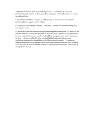 • Aprender mediante la reflexión individual y colectiva y la resolución de situaciones
problemáticas de la práctica. Es decir, partir de la práctica del profesorado, realizar un proceso
de práctica teórica.
• Aprender en un ambiente formativo de colaboración y de interacción social: compartir
problemas, fracasos y éxitos con los colegas.
• Elaborar proyectos de trabajo conjunto y vincularlos a la formación mediante estrategias de
investigación-acción.
La profesión docente ante los desafíos de una sociedad globalizada El debate y el análisis de los
aspectos anteriores, cada vez más presentes en el sistema social y educativo, debe desarrollarse
teniendo cuenta el nuevo marco social: la realidad de la desregularización social y económica,
las ideas y prácticas neoliberales, la tan manida 15 globalización, los indicadores de
rendimiento para medir la calidad educativa, la falsa autonomía educativa y el avance del
gerencialismo educativo, etc. En este sentido es necesario establecer un debate sobre el análisis
de las relaciones de poder y sobre las alternativas de participación (autonomía, colegialidad...)
en la profesión docente.
 