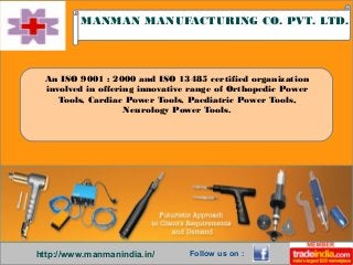 http://www.manmanindia.in/
MANMAN MANUFACTURING CO. PVT. LTD.
Follow us on :
An ISO 9001 : 2000 and ISO 13485 certified organization
involved in offering innovative range of Orthopedic Power
Tools, Cardiac Power Tools, Paediatric Power Tools,
Neurology Power Tools.
 