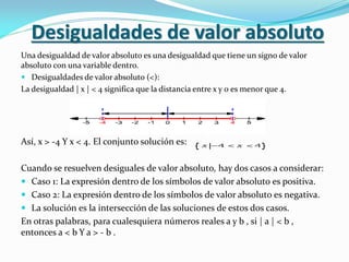 Desigualdades de valor absoluto
Una desigualdad de valor absoluto es una desigualdad que tiene un signo de valor
absoluto con una variable dentro.
 Desigualdades de valor absoluto (<):
La desigualdad | x | < 4 significa que la distancia entre x y 0 es menor que 4.
Así, x > -4 Y x < 4. El conjunto solución es:
Cuando se resuelven desiguales de valor absoluto, hay dos casos a considerar:
 Caso 1: La expresión dentro de los símbolos de valor absoluto es positiva.
 Caso 2: La expresión dentro de los símbolos de valor absoluto es negativa.
 La solución es la intersección de las soluciones de estos dos casos.
En otras palabras, para cualesquiera números reales a y b , si | a | < b ,
entonces a < b Y a > - b .
 
