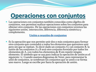 Operaciones con conjuntos
 Las operaciones con conjuntos también conocidas como álgebra de
conjuntos, nos permiten realizar operaciones sobre los conjuntos para
obtener otro conjunto. De las operaciones con conjuntos veremos las
siguientes unión, intersección, diferencia, diferencia simétrica y
complemento.
Unión o reunión de conjuntos
 Es la operación que nos permite unir dos o más conjuntos para formar
otro conjunto que contendrá a todos los elementos que queremos unir
pero sin que se repitan. Es decir dado un conjunto A y un conjunto B, la
unión de los conjuntos A y B será otro conjunto formado por todos los
elementos de A, con todos los elementos de B sin repetir ningún
elemento. El símbolo que se usa para indicar la operación de unión es el
siguiente: ∪. Cuando usamos diagramas de Venn, para representar la
unió de conjuntos, se sombrean los conjuntos que se unen o se forma
uno nuevo. Luego se escribe por fuera la operación de unión.
 