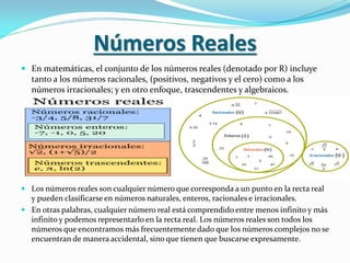 Números Reales
 En matemáticas, el conjunto de los números reales (denotado por R) incluye
tanto a los números racionales, (positivos, negativos y el cero) como a los
números irracionales; y en otro enfoque, trascendentes y algebraicos.
 Los números reales son cualquier número que corresponda a un punto en la recta real
y pueden clasificarse en números naturales, enteros, racionales e irracionales.
 En otras palabras, cualquier número real está comprendido entre menos infinito y más
infinito y podemos representarlo en la recta real. Los números reales son todos los
números que encontramos más frecuentemente dado que los números complejos no se
encuentran de manera accidental, sino que tienen que buscarse expresamente.
 