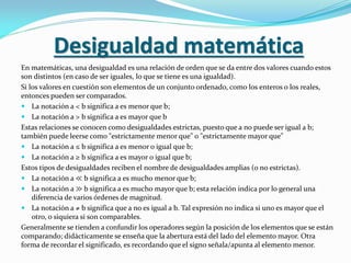 Desigualdad matemática
En matemáticas, una desigualdad es una relación de orden que se da entre dos valores cuando estos
son distintos (en caso de ser iguales, lo que se tiene es una igualdad).
Si los valores en cuestión son elementos de un conjunto ordenado, como los enteros o los reales,
entonces pueden ser comparados.
 La notación a < b significa a es menor que b;
 La notación a > b significa a es mayor que b
Estas relaciones se conocen como desigualdades estrictas, puesto que a no puede ser igual a b;
también puede leerse como "estrictamente menor que" o "estrictamente mayor que"
 La notación a ≤ b significa a es menor o igual que b;
 La notación a ≥ b significa a es mayor o igual que b;
Estos tipos de desigualdades reciben el nombre de desigualdades amplias (o no estrictas).
 La notación a ≪ b significa a es mucho menor que b;
 La notación a ≫ b significa a es mucho mayor que b; esta relación indica por lo general una
diferencia de varios órdenes de magnitud.
 La notación a ≠ b significa que a no es igual a b. Tal expresión no indica si uno es mayor que el
otro, o siquiera si son comparables.
Generalmente se tienden a confundir los operadores según la posición de los elementos que se están
comparando; didácticamente se enseña que la abertura está del lado del elemento mayor. Otra
forma de recordar el significado, es recordando que el signo señala/apunta al elemento menor.
 