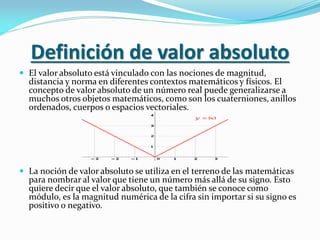 Definición de valor absoluto
 El valor absoluto está vinculado con las nociones de magnitud,
distancia y norma en diferentes contextos matemáticos y físicos. El
concepto de valor absoluto de un número real puede generalizarse a
muchos otros objetos matemáticos, como son los cuaterniones, anillos
ordenados, cuerpos o espacios vectoriales.
 La noción de valor absoluto se utiliza en el terreno de las matemáticas
para nombrar al valor que tiene un número más allá de su signo. Esto
quiere decir que el valor absoluto, que también se conoce como
módulo, es la magnitud numérica de la cifra sin importar si su signo es
positivo o negativo.
 