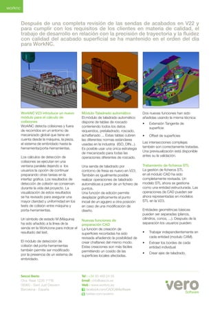 WorkNC V23 introduce un nuevo módulo para el cálculo de colisiones 
WorkNC detecta colisiones y fuera de recorridos en un entorno de mecanizado global que tiene en cuenta desde la máquina, la pieza, el sistema de embridado hasta la herramienta/porta-herramientas. 
Los cálculos de detección de colisiones se ejecutan en una ventana paralela dejando a los usuarios la opción de continuar preparando otras tareas en la interfaz gráfica. Los resultados de detección de colisión se conservan durante la vida del proyecto. La visualización de estos resultados se ha revisado para asegurar una mayor claridad y uniformidad en los tests de colisión entre máquina y porta-herramientas. 
Un símbolo de estado M (Máquina) ha sido añadido a la línea de la senda en la Workzone para indicar el resultado del test. 
El módulo de detección de colisión del porta-herramientas también permite ser modificado por la presencia de un sistema de embridado. 
Módulo Taladrado automático 
El módulo de taladrado automático dispone de tablas de roscado conteniendo todos los datos requeridos, pretaladrado, roscado, achaflanado ... Estas tablas cubren las diferentes normas estándares usadas en la industria (ISO, DIN...). Es posible usar una única estrategia de mecanizado para todas las operaciones diferentes de roscado. 
Una senda de taladrado por contorno de fresa es nuevo en V23. También es igualmente posible realizar operaciones de taladrado automáticas a partir de un fichero de puntos. 
Una función de edición permite desplazar gráficamente el punto inicial de un agujero a otra posición en caso de una modificación de diseño. 
Nuevas funciones de 
preparación CAD 
La función de creación de superficies recortadas ha sido revisada añadiendo la posibilidad de crear chaflanes del mismo modo. 
Estas creaciones son más fáciles permitiendo un cosido de las superficies locales afectadas. 
Dos nuevas funciones han sido añadidas usando la misma técnica: 
• 
Extensión Tangente de superficie 
• 
Offset de superficies 
Las intersecciones complejas también son correctamente tratadas. Una previsualización está disponible antes su la validación. 
Tratamiento de ficheros STL 
La gestión de ficheros STL en el módulo CAD ha sido completamente revisada. Un modelo STL ahora se gestiona como una entidad estructurada. Las operaciones de CAD pueden ser ahora representadas en modelos STL en la V23. 
Entidades geométricas básicas pueden ser separadas (planos, cilindros, conos, ...). Después de la separación los usuarios pueden: 
• 
Trabajar independientemente en cada entidad (modulo CAM). 
• 
Extraer los bordes de cada entidad individual. 
• 
Crear ejes de taladrado. 
Después de una completa revisión de las sendas de acabados en V22 y para cumplir con los requisitos de los clientes en materia de calidad, el trabajo de desarrollo en relación con la precisión de trayectoria y la fluidez con calidad del acabado superficial se ha mantenido en el orden del día para WorkNC. 
worknc 
Sescoi Iberia 
Ctra. Reial 122B 1º1ªB 
08960 - Sant Just Desvern 
Barcelona - España 
Tel : +34 93 480 24 55 
Email : info@sescoi.es 
Web : www.worknc.es 
facebook.com/CADCAMsoftware 
twitter.com/worknc 